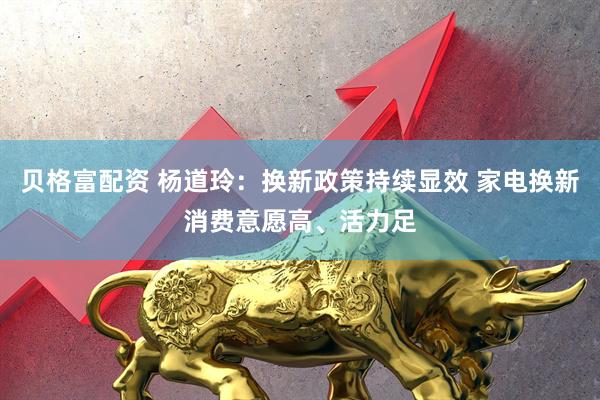 贝格富配资 杨道玲：换新政策持续显效 家电换新消费意愿高、活力足