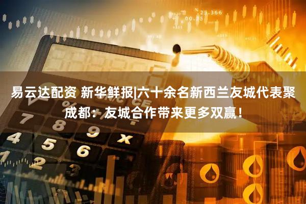 易云达配资 新华鲜报|六十余名新西兰友城代表聚成都：友城合作带来更多双赢！
