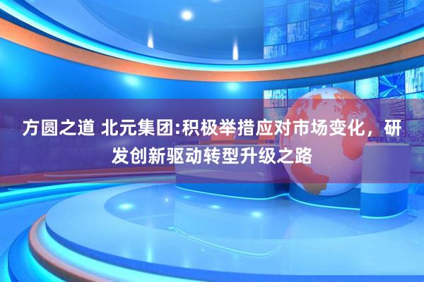 方圆之道 北元集团:积极举措应对市场变化，研发创新驱动转型升级之路