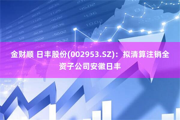 金财顺 日丰股份(002953.SZ)：拟清算注销全资子公司安徽日丰
