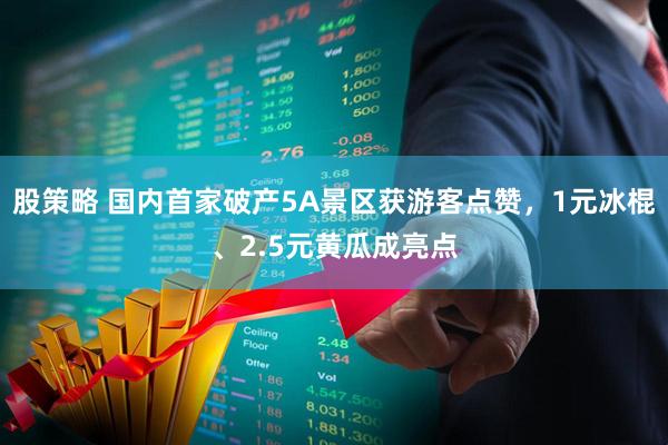 股策略 国内首家破产5A景区获游客点赞，1元冰棍、2.5元黄瓜成亮点