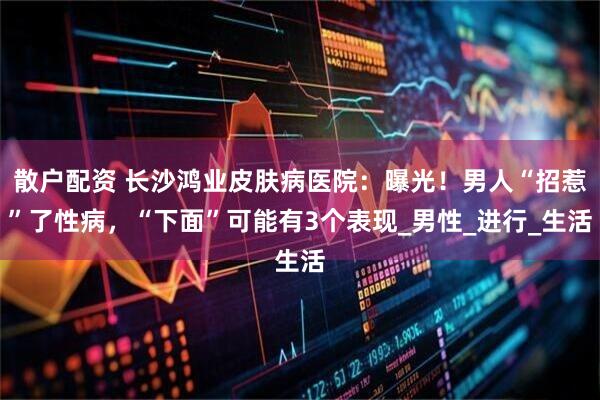 散户配资 长沙鸿业皮肤病医院：曝光！男人“招惹”了性病，“下面”可能有3个表现_男性_进行_生活