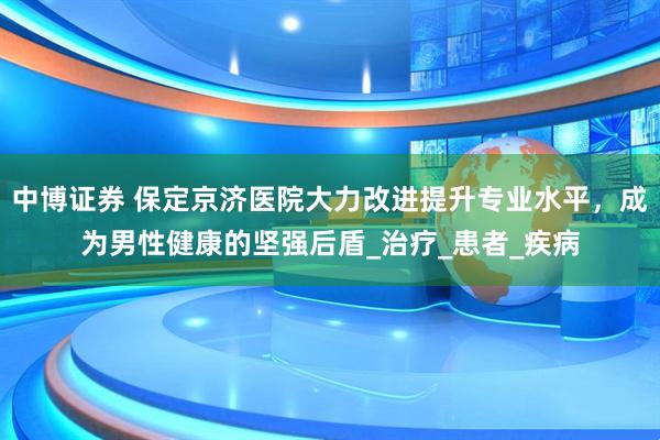 中博证券 保定京济医院大力改进提升专业水平，成为男性健康的坚强后盾_治疗_患者_疾病