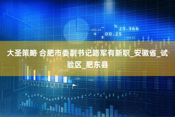 大圣策略 合肥市委副书记路军有新职_安徽省_试验区_肥东县