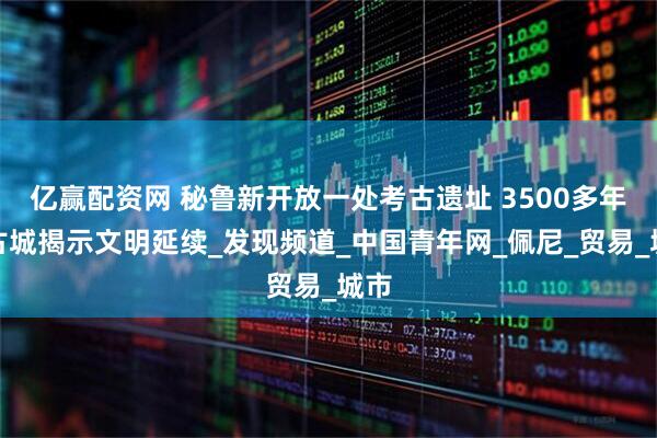 亿赢配资网 秘鲁新开放一处考古遗址 3500多年前古城揭示文明延续_发现频道_中国青年网_佩尼_贸易_城市