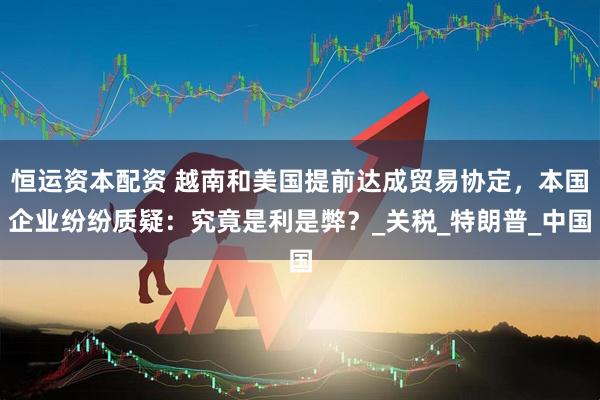 恒运资本配资 越南和美国提前达成贸易协定，本国企业纷纷质疑：究竟是利是弊？_关税_特朗普_中国