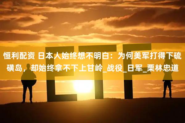 恒利配资 日本人始终想不明白：为何美军打得下硫磺岛，却始终拿不下上甘岭_战役_日军_栗林忠道