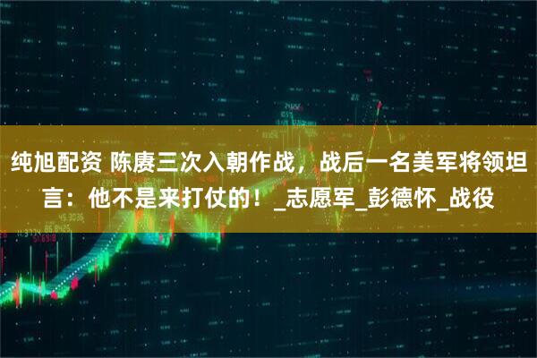 纯旭配资 陈赓三次入朝作战，战后一名美军将领坦言：他不是来打仗的！_志愿军_彭德怀_战役