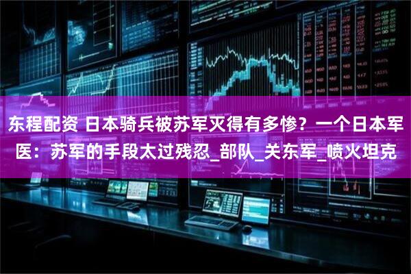 东程配资 日本骑兵被苏军灭得有多惨？一个日本军医：苏军的手段太过残忍_部队_关东军_喷火坦克