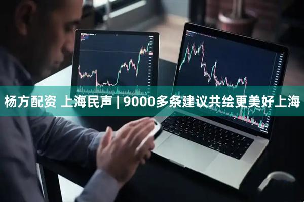 杨方配资 上海民声 | 9000多条建议共绘更美好上海
