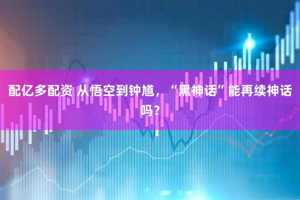 配亿多配资 从悟空到钟馗，“黑神话”能再续神话吗？