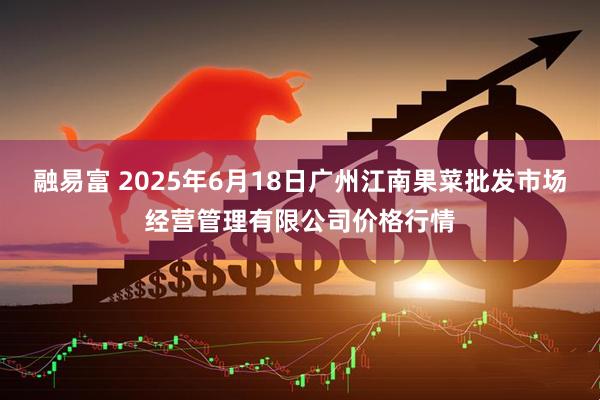 融易富 2025年6月18日广州江南果菜批发市场经营管理有限公司价格行情