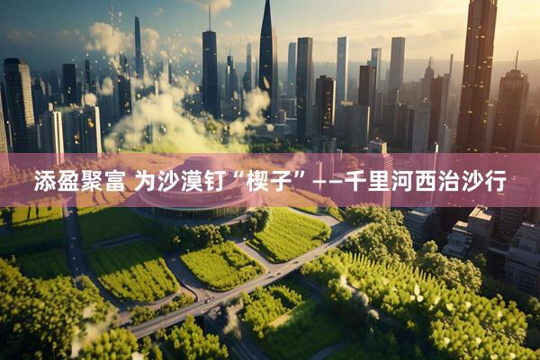 添盈聚富 为沙漠钉“楔子”——千里河西治沙行